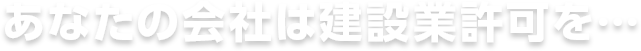 あなたの会社は建設業許可を…